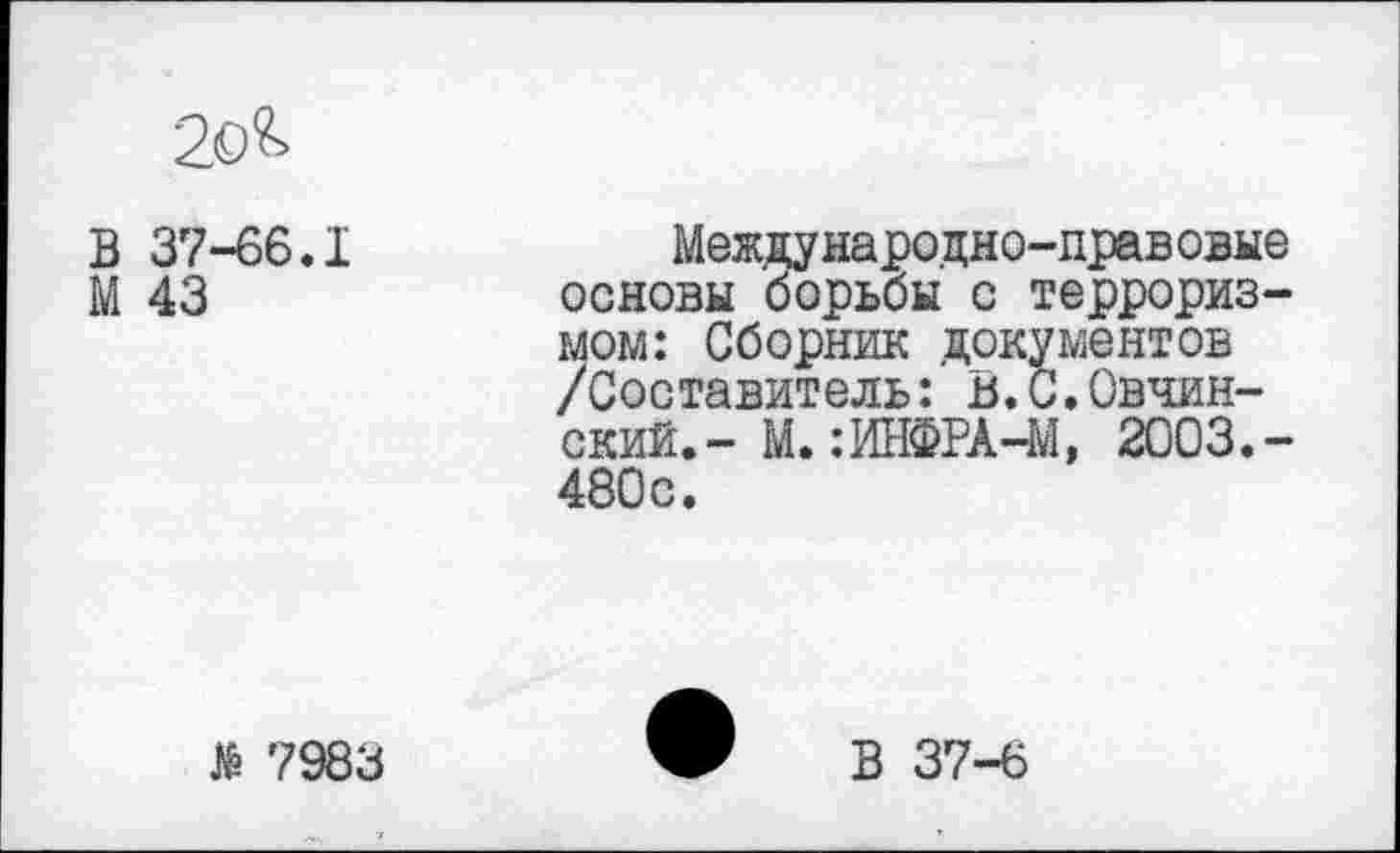 ﻿2о&
В 37-66.1
М 43
Международно-правовые основы борьбы с терроризмом: Сборник документов /Составитель: В.С.Обнинский. - М. :ИНФРА-М, 2003.-480с.
№ 7983
В 37-6